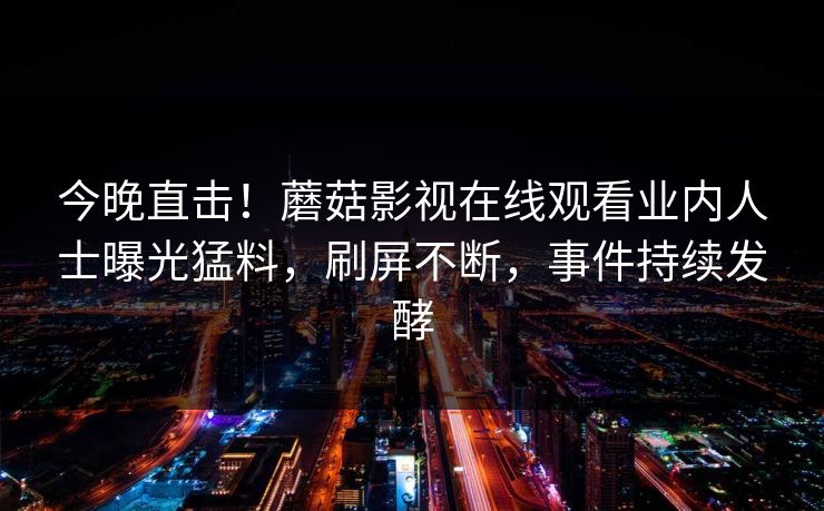今晚直击！蘑菇影视在线观看业内人士曝光猛料，刷屏不断，事件持续发酵