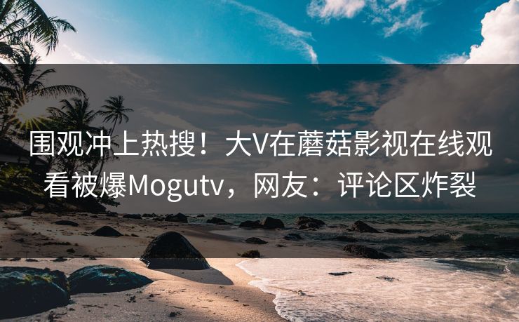 围观冲上热搜！大V在蘑菇影视在线观看被爆Mogutv，网友：评论区炸裂