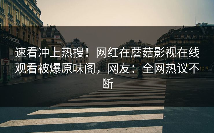 速看冲上热搜！网红在蘑菇影视在线观看被爆原味阁，网友：全网热议不断