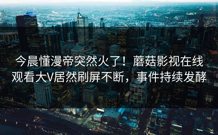 今晨懂漫帝突然火了！蘑菇影视在线观看大V居然刷屏不断，事件持续发酵