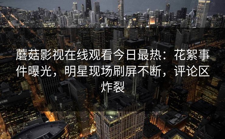 蘑菇影视在线观看今日最热：花絮事件曝光，明星现场刷屏不断，评论区炸裂