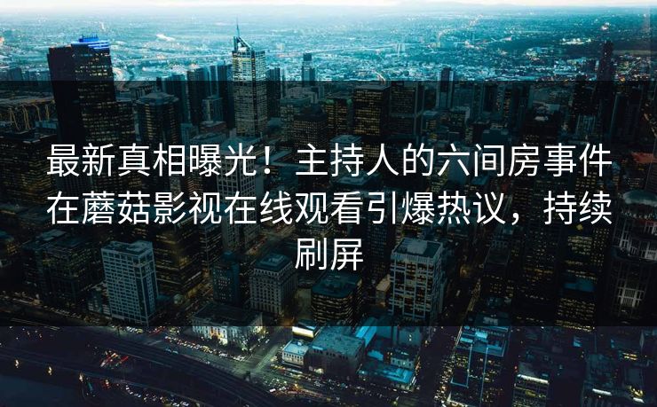 最新真相曝光！主持人的六间房事件在蘑菇影视在线观看引爆热议，持续刷屏