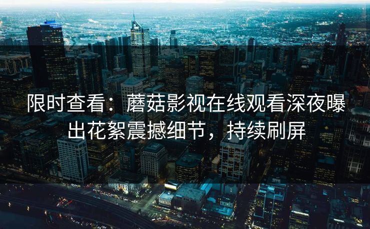 限时查看：蘑菇影视在线观看深夜曝出花絮震撼细节，持续刷屏