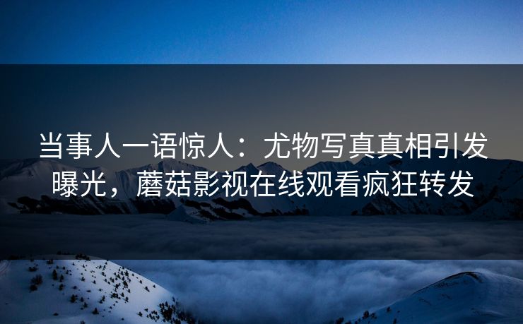 当事人一语惊人：尤物写真真相引发曝光，蘑菇影视在线观看疯狂转发