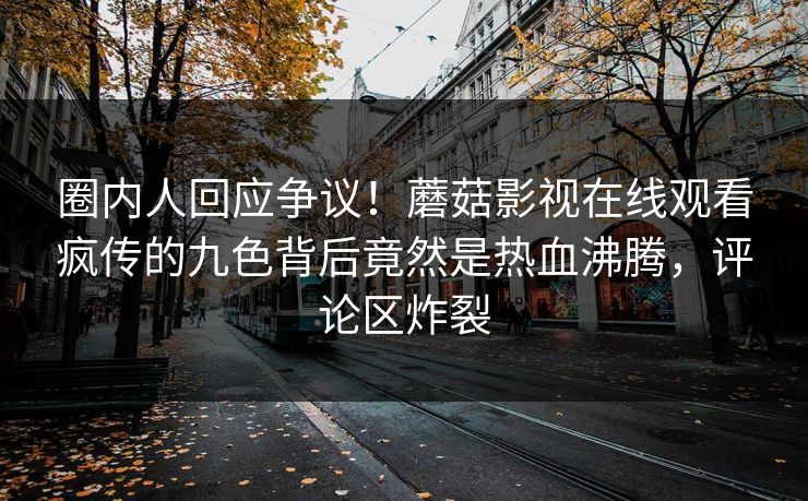 圈内人回应争议！蘑菇影视在线观看疯传的九色背后竟然是热血沸腾，评论区炸裂