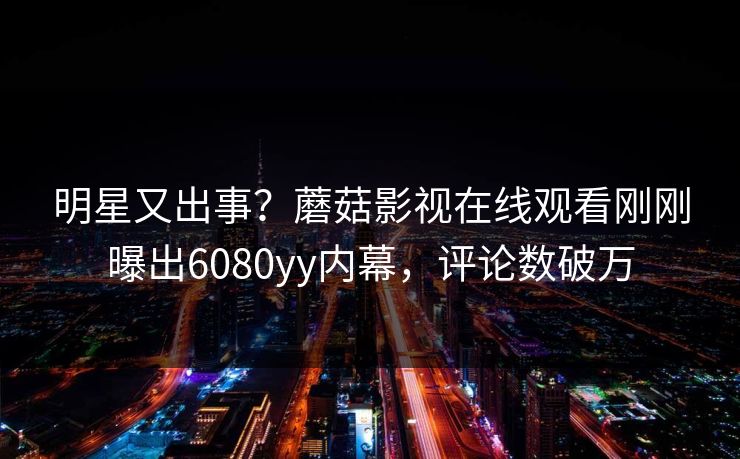 明星又出事？蘑菇影视在线观看刚刚曝出6080yy内幕，评论数破万