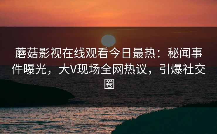 蘑菇影视在线观看今日最热：秘闻事件曝光，大V现场全网热议，引爆社交圈