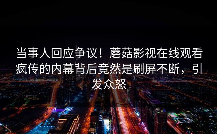 当事人回应争议！蘑菇影视在线观看疯传的内幕背后竟然是刷屏不断，引发众怒