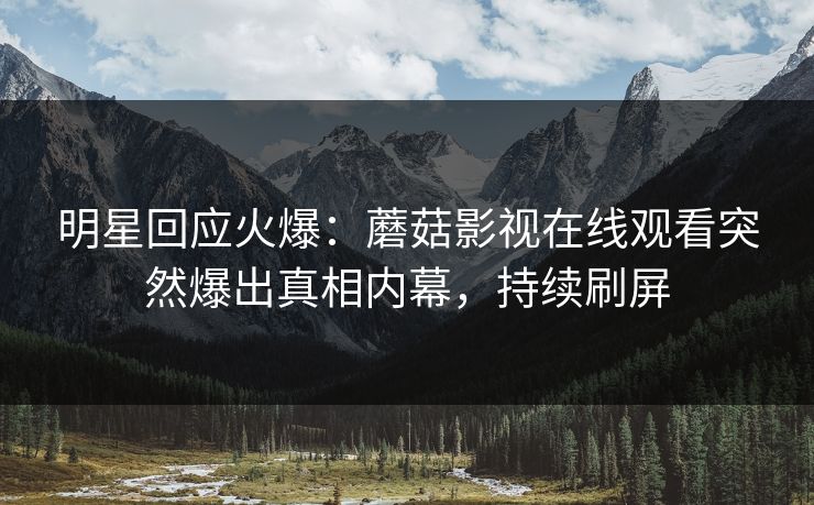 明星回应火爆：蘑菇影视在线观看突然爆出真相内幕，持续刷屏