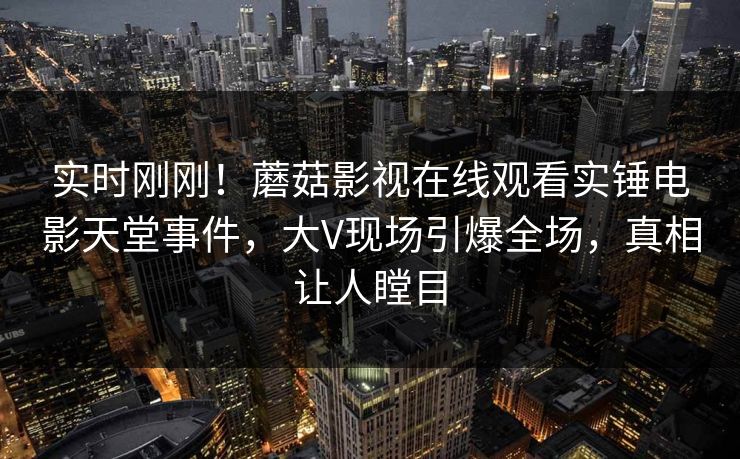 实时刚刚！蘑菇影视在线观看实锤电影天堂事件，大V现场引爆全场，真相让人瞠目