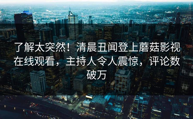 了解太突然！清晨丑闻登上蘑菇影视在线观看，主持人令人震惊，评论数破万