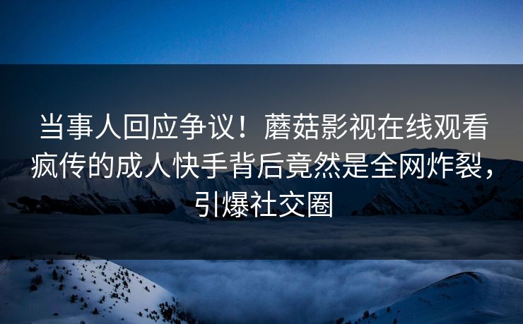 当事人回应争议！蘑菇影视在线观看疯传的成人快手背后竟然是全网炸裂，引爆社交圈