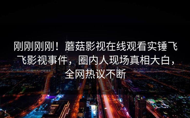 刚刚刚刚！蘑菇影视在线观看实锤飞飞影视事件，圈内人现场真相大白，全网热议不断