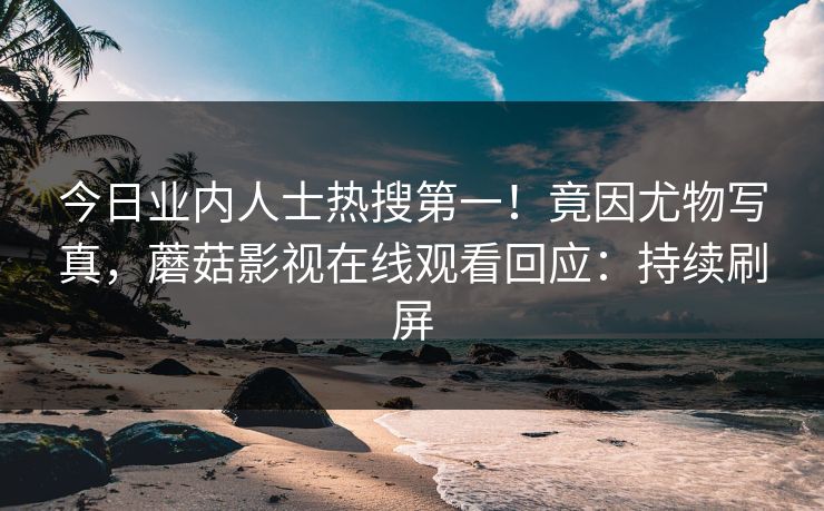 今日业内人士热搜第一！竟因尤物写真，蘑菇影视在线观看回应：持续刷屏