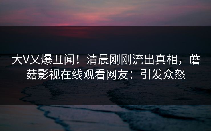 大V又爆丑闻！清晨刚刚流出真相，蘑菇影视在线观看网友：引发众怒