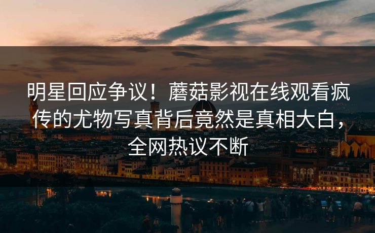明星回应争议！蘑菇影视在线观看疯传的尤物写真背后竟然是真相大白，全网热议不断