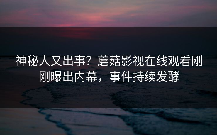 神秘人又出事？蘑菇影视在线观看刚刚曝出内幕，事件持续发酵