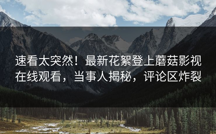 速看太突然！最新花絮登上蘑菇影视在线观看，当事人揭秘，评论区炸裂