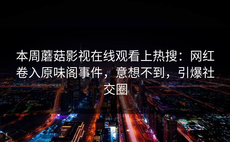 本周蘑菇影视在线观看上热搜：网红卷入原味阁事件，意想不到，引爆社交圈