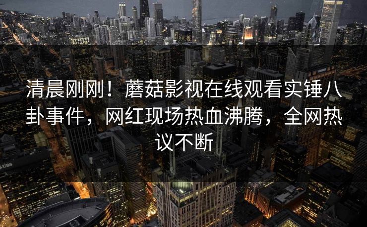 清晨刚刚！蘑菇影视在线观看实锤八卦事件，网红现场热血沸腾，全网热议不断