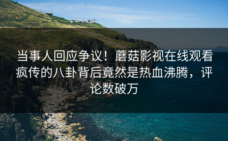 当事人回应争议！蘑菇影视在线观看疯传的八卦背后竟然是热血沸腾，评论数破万