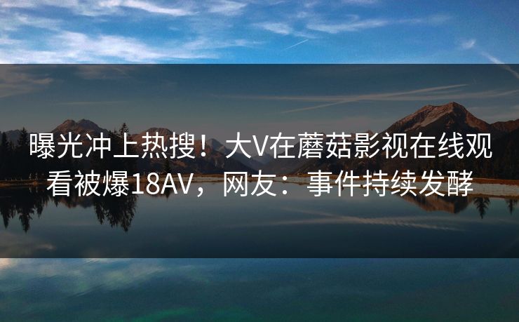 曝光冲上热搜！大V在蘑菇影视在线观看被爆18AV，网友：事件持续发酵