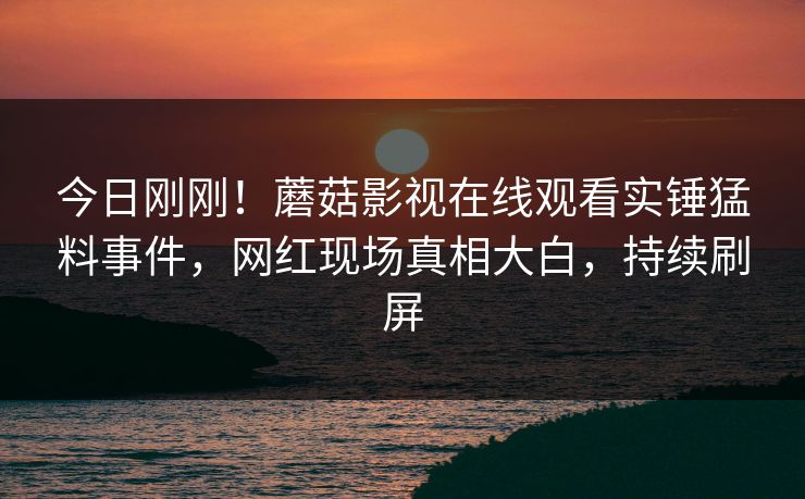 今日刚刚！蘑菇影视在线观看实锤猛料事件，网红现场真相大白，持续刷屏
