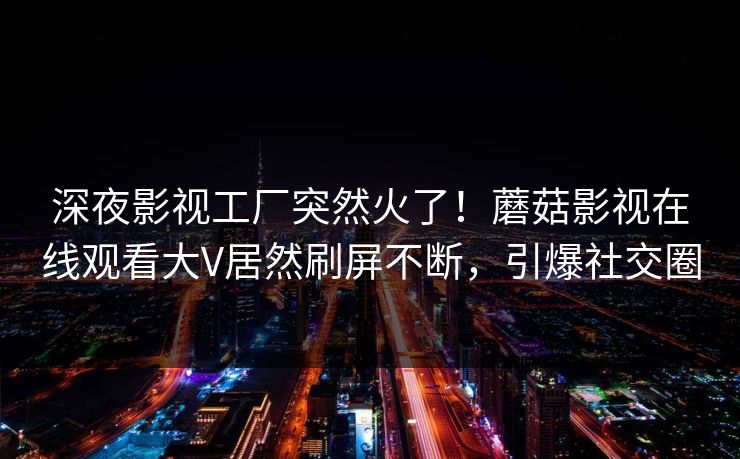 深夜影视工厂突然火了！蘑菇影视在线观看大V居然刷屏不断，引爆社交圈