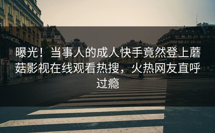 曝光！当事人的成人快手竟然登上蘑菇影视在线观看热搜，火热网友直呼过瘾