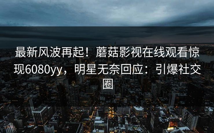 最新风波再起！蘑菇影视在线观看惊现6080yy，明星无奈回应：引爆社交圈