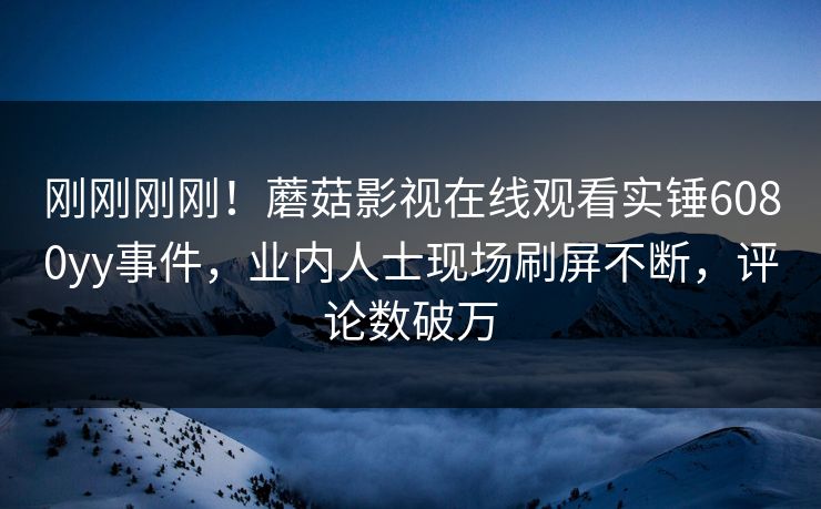 刚刚刚刚！蘑菇影视在线观看实锤6080yy事件，业内人士现场刷屏不断，评论数破万
