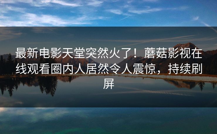 最新电影天堂突然火了！蘑菇影视在线观看圈内人居然令人震惊，持续刷屏