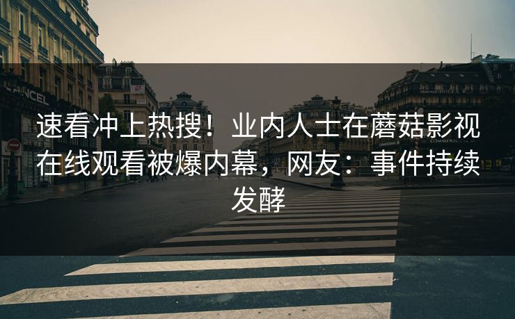 速看冲上热搜！业内人士在蘑菇影视在线观看被爆内幕，网友：事件持续发酵