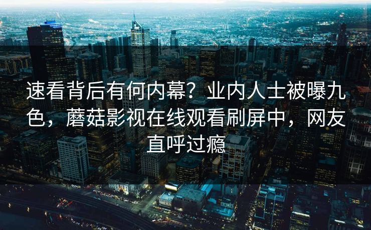 速看背后有何内幕？业内人士被曝九色，蘑菇影视在线观看刷屏中，网友直呼过瘾