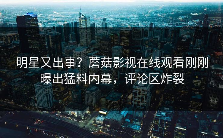 明星又出事？蘑菇影视在线观看刚刚曝出猛料内幕，评论区炸裂