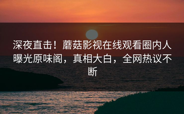 深夜直击！蘑菇影视在线观看圈内人曝光原味阁，真相大白，全网热议不断