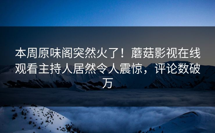 本周原味阁突然火了！蘑菇影视在线观看主持人居然令人震惊，评论数破万