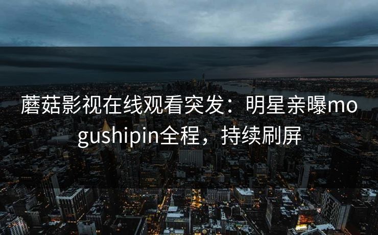 蘑菇影视在线观看突发：明星亲曝mogushipin全程，持续刷屏