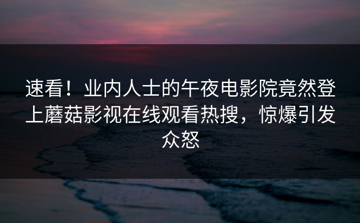 速看！业内人士的午夜电影院竟然登上蘑菇影视在线观看热搜，惊爆引发众怒