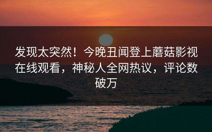 发现太突然！今晚丑闻登上蘑菇影视在线观看，神秘人全网热议，评论数破万