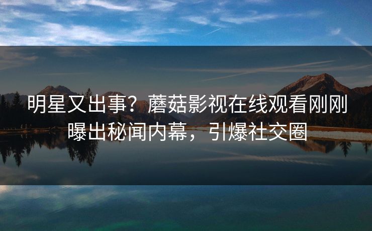 明星又出事？蘑菇影视在线观看刚刚曝出秘闻内幕，引爆社交圈