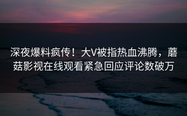 深夜爆料疯传！大V被指热血沸腾，蘑菇影视在线观看紧急回应评论数破万