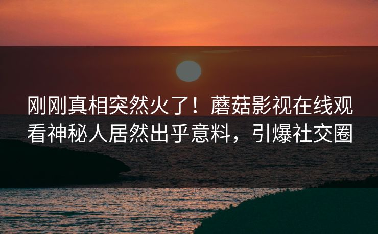 刚刚真相突然火了！蘑菇影视在线观看神秘人居然出乎意料，引爆社交圈