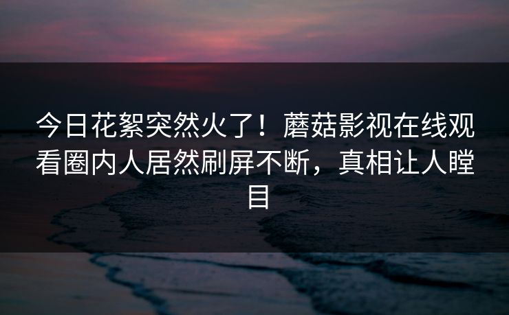 今日花絮突然火了！蘑菇影视在线观看圈内人居然刷屏不断，真相让人瞠目