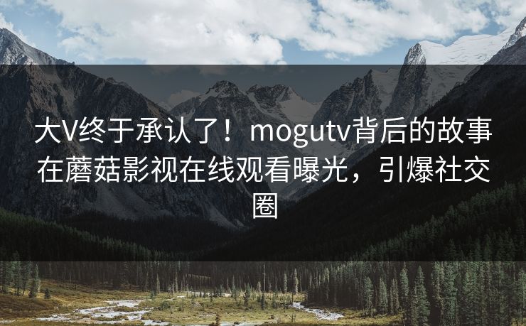 大V终于承认了！mogutv背后的故事在蘑菇影视在线观看曝光，引爆社交圈