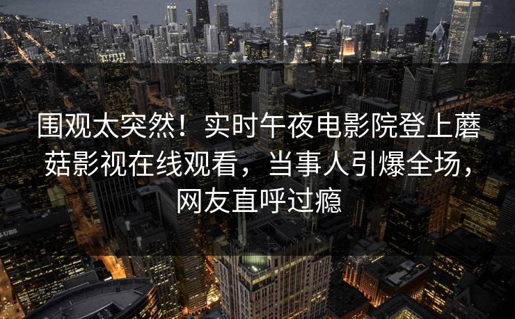 围观太突然！实时午夜电影院登上蘑菇影视在线观看，当事人引爆全场，网友直呼过瘾