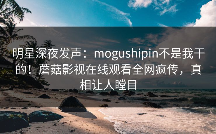 明星深夜发声：mogushipin不是我干的！蘑菇影视在线观看全网疯传，真相让人瞠目