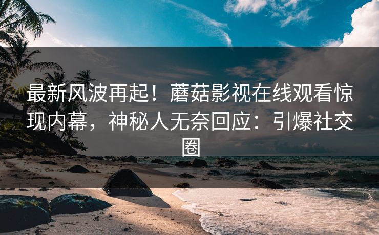最新风波再起！蘑菇影视在线观看惊现内幕，神秘人无奈回应：引爆社交圈