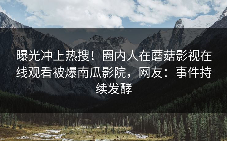 曝光冲上热搜！圈内人在蘑菇影视在线观看被爆南瓜影院，网友：事件持续发酵
