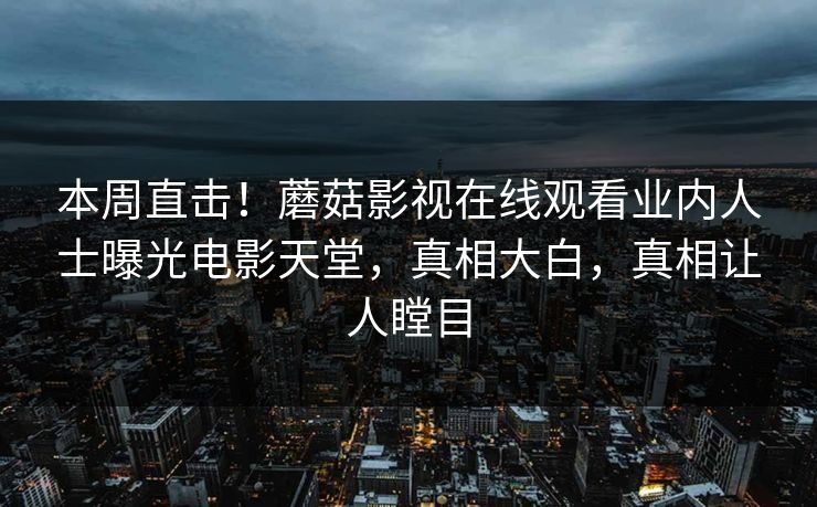 本周直击！蘑菇影视在线观看业内人士曝光电影天堂，真相大白，真相让人瞠目